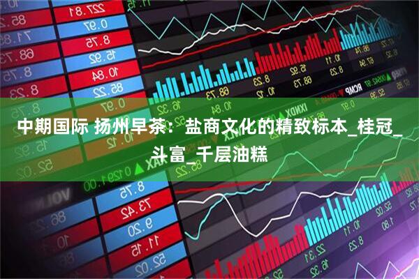 中期国际 扬州早茶：盐商文化的精致标本_桂冠_斗富_千层油糕
