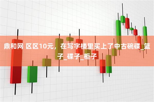 鼎和网 区区10元，在写字楼里买上了中古碗碟_篮子_碟子_柜子