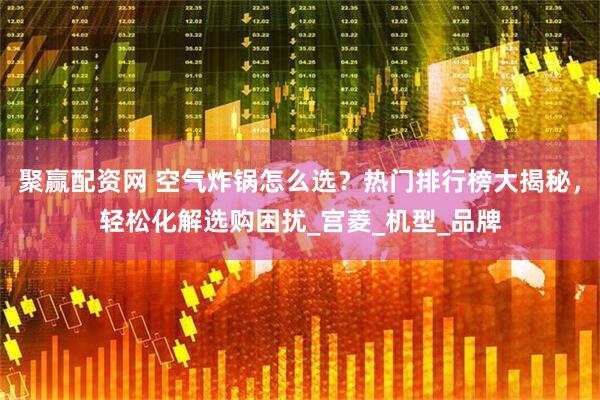 聚赢配资网 空气炸锅怎么选？热门排行榜大揭秘，轻松化解选购困扰_宫菱_机型_品牌