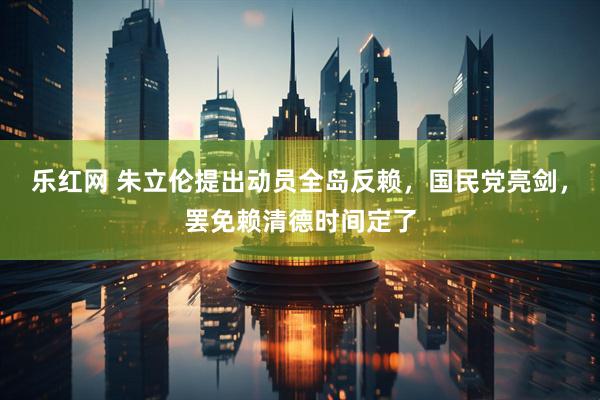乐红网 朱立伦提出动员全岛反赖，国民党亮剑，罢免赖清德时间定了