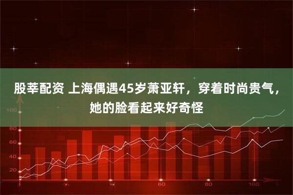 股莘配资 上海偶遇45岁萧亚轩，穿着时尚贵气，她的脸看起来好奇怪