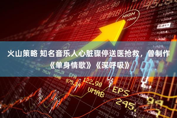 火山策略 知名音乐人心脏骤停送医抢救，曾制作《单身情歌》《深呼吸》