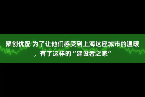 聚创优配 为了让他们感受到上海这座城市的温暖，有了这样的“建设者之家”