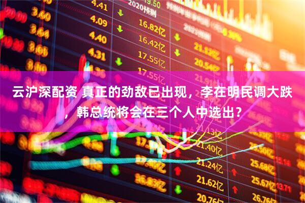 云沪深配资 真正的劲敌已出现，李在明民调大跌，韩总统将会在三个人中选出？