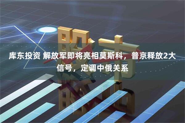 库东投资 解放军即将亮相莫斯科，普京释放2大信号，定调中俄关系