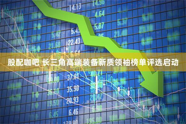 股配咖吧 长三角高端装备新质领袖榜单评选启动