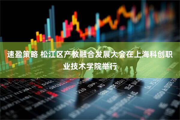 速盈策略 松江区产教融合发展大会在上海科创职业技术学院举行