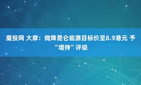 魔投网 大摩：微降昆仑能源目标价至8.9港元 予“增持”评级