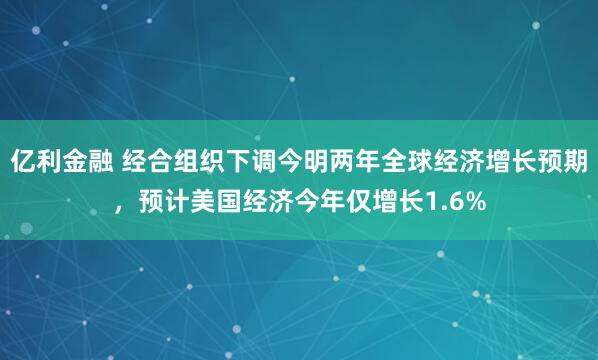 亿利金融 经合组织下调今明两年全球经济增长预期，预计美国经济今年仅增长1.6%