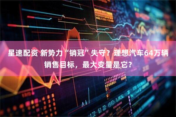 星速配资 新势力“销冠”失守？理想汽车64万辆销售目标，最大变量是它？