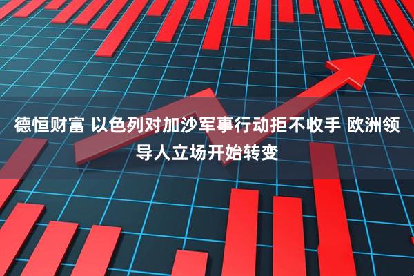 德恒财富 以色列对加沙军事行动拒不收手 欧洲领导人立场开始转变