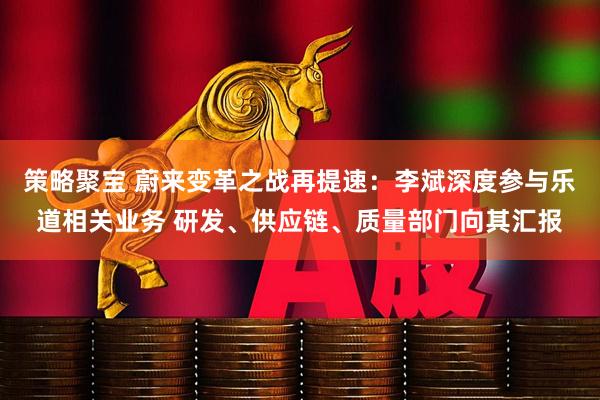 策略聚宝 蔚来变革之战再提速：李斌深度参与乐道相关业务 研发、供应链、质量部门向其汇报