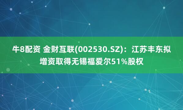 牛8配资 金财互联(002530.SZ)：江苏丰东拟增资取得无锡福爱尔51%股权