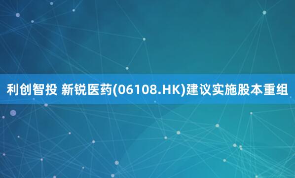 利创智投 新锐医药(06108.HK)建议实施股本重组