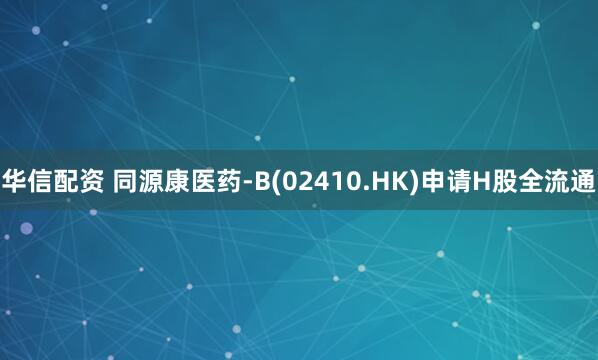 华信配资 同源康医药-B(02410.HK)申请H股全流通
