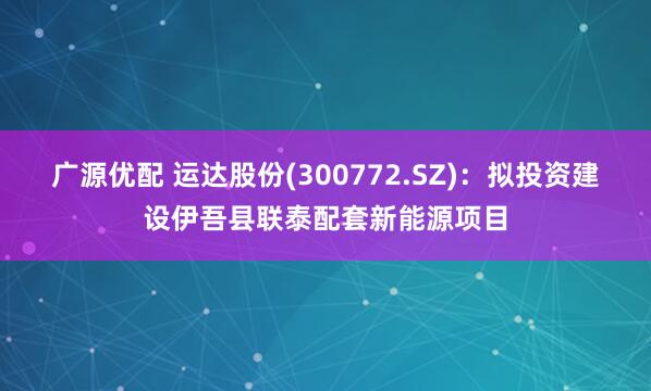 广源优配 运达股份(300772.SZ)：拟投资建设伊吾县联泰配套新能源项目