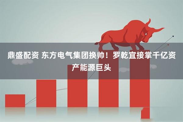 鼎盛配资 东方电气集团换帅！罗乾宜接掌千亿资产能源巨头