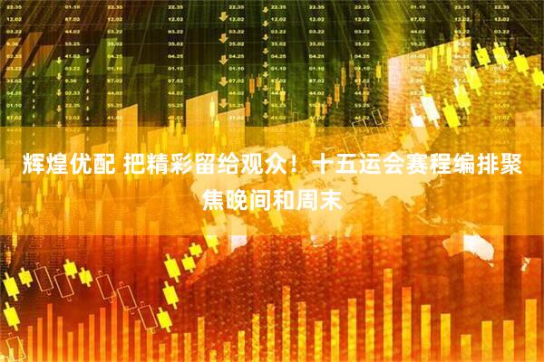 辉煌优配 把精彩留给观众！十五运会赛程编排聚焦晚间和周末