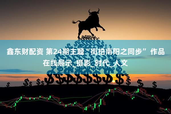鑫东财配资 第24期主题“街拍南阳之同步” 作品在线展示_摄影_时代_人文