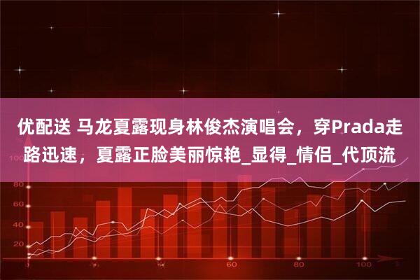 优配送 马龙夏露现身林俊杰演唱会，穿Prada走路迅速，夏露正脸美丽惊艳_显得_情侣_代顶流