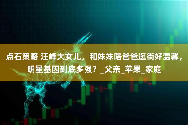 点石策略 汪峰大女儿，和妹妹陪爸爸逛街好温馨，明星基因到底多强？_父亲_苹果_家庭