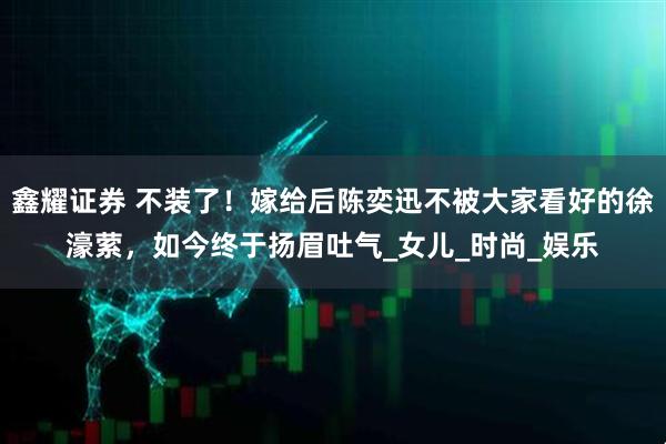 鑫耀证券 不装了！嫁给后陈奕迅不被大家看好的徐濠萦，如今终于扬眉吐气_女儿_时尚_娱乐