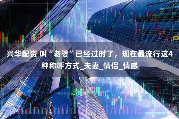 兴华配资 叫“老婆”已经过时了，现在最流行这4种称呼方式_夫妻_情侣_情感