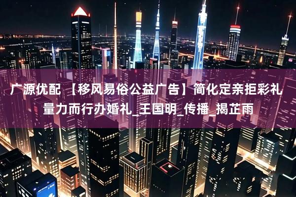 广源优配 【移风易俗公益广告】简化定亲拒彩礼 量力而行办婚礼_王国明_传播_揭芷雨