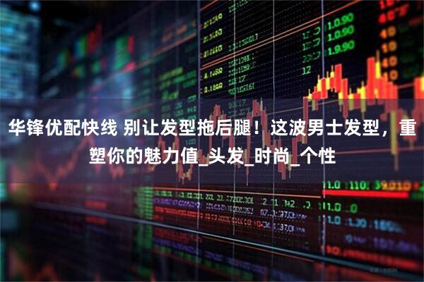 华锋优配快线 别让发型拖后腿！这波男士发型，重塑你的魅力值_头发_时尚_个性