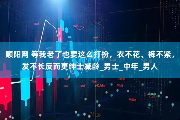顺阳网 等我老了也要这么打扮，衣不花、裤不紧，发不长反而更绅士减龄_男士_中年_男人