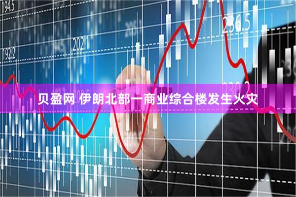贝盈网 伊朗北部一商业综合楼发生火灾