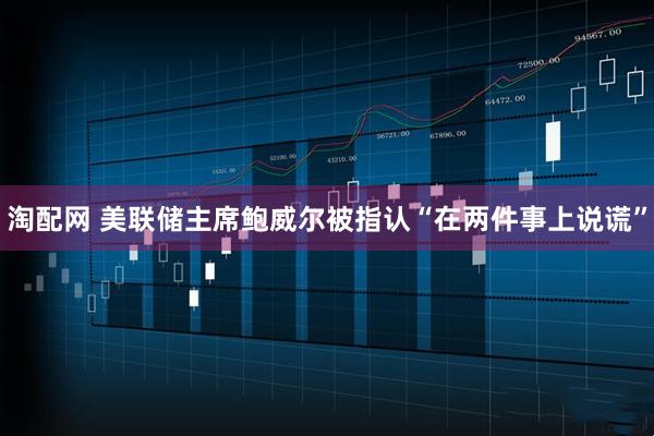 淘配网 美联储主席鲍威尔被指认“在两件事上说谎”