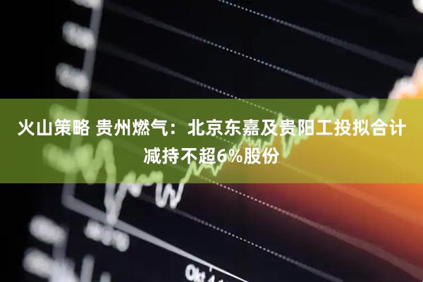 火山策略 贵州燃气：北京东嘉及贵阳工投拟合计减持不超6%股份