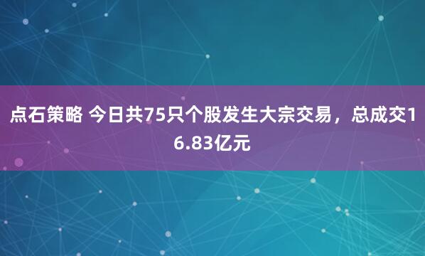 点石策略 今日共75只个股发生大宗交易，总成交16.83亿元