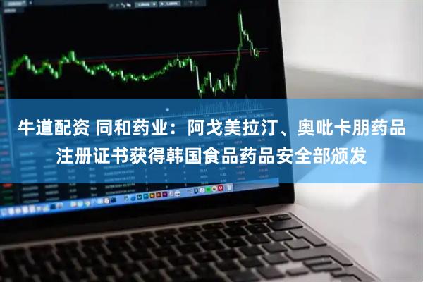 牛道配资 同和药业：阿戈美拉汀、奥吡卡朋药品注册证书获得韩国食品药品安全部颁发