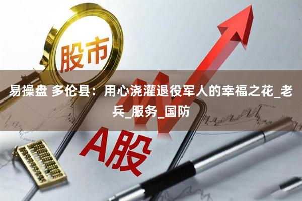 易操盘 多伦县：用心浇灌退役军人的幸福之花_老兵_服务_国防