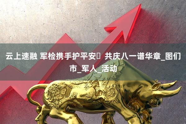云上速融 军检携手护平安・共庆八一谱华章_图们市_军人_活动