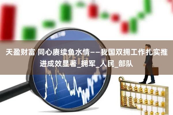 天盈财富 同心赓续鱼水情——我国双拥工作扎实推进成效显著_拥军_人民_部队