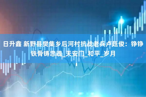 日升鑫 新野县樊集乡后河村抗战老兵卢廷俊：铮铮铁骨铸忠魂_天安门_和平_岁月