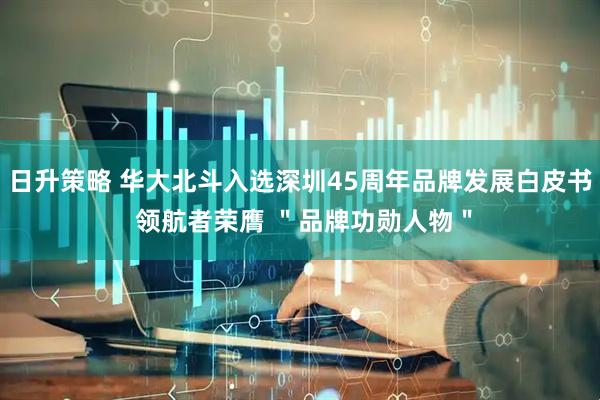 日升策略 华大北斗入选深圳45周年品牌发展白皮书 领航者荣膺 ＂品牌功勋人物＂