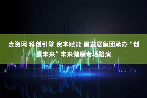 壹资网 科创引擎 资本赋能 昌发展集团承办“创赢未来”未来健康专场路演