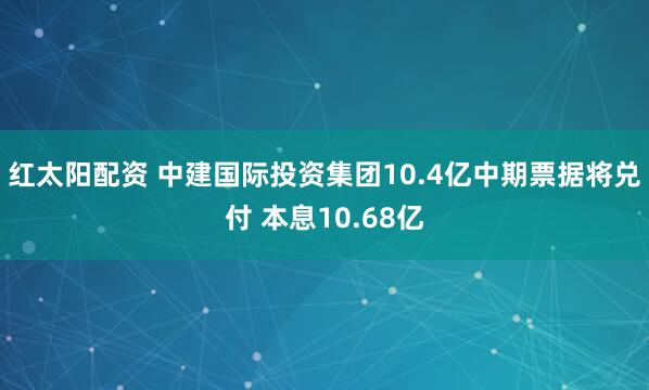 红太阳配资 中建国际投资集团10.4亿中期票据将兑付 本息10.68亿