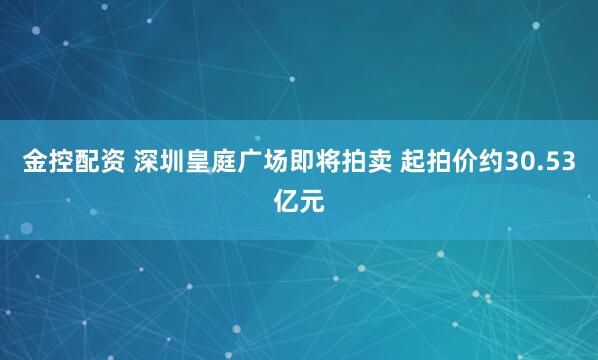 金控配资 深圳皇庭广场即将拍卖 起拍价约30.53亿元