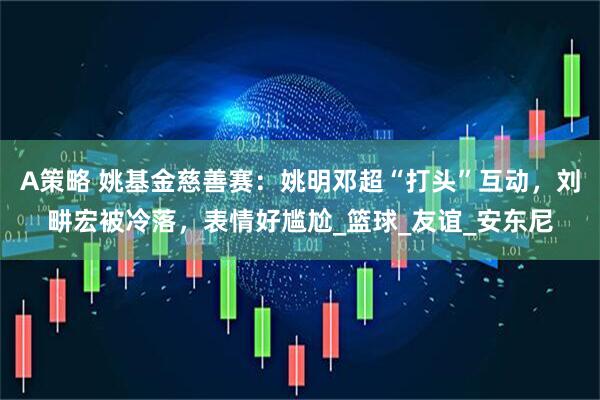 A策略 姚基金慈善赛：姚明邓超“打头”互动，刘畊宏被冷落，表情好尴尬_篮球_友谊_安东尼