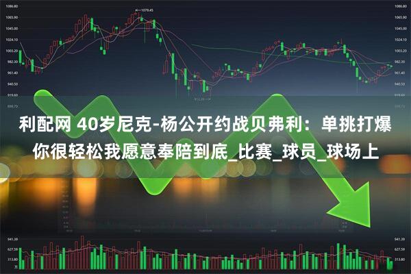 利配网 40岁尼克-杨公开约战贝弗利：单挑打爆你很轻松我愿意奉陪到底_比赛_球员_球场上