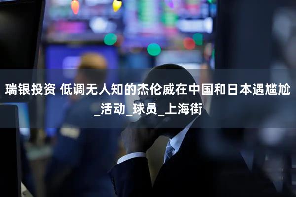 瑞银投资 低调无人知的杰伦威在中国和日本遇尴尬_活动_球员_上海街