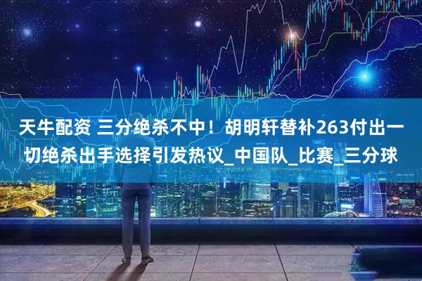 天牛配资 三分绝杀不中！胡明轩替补263付出一切绝杀出手选择引发热议_中国队_比赛_三分球