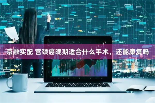 京融实配 宫颈癌晚期适合什么手术，还能康复吗