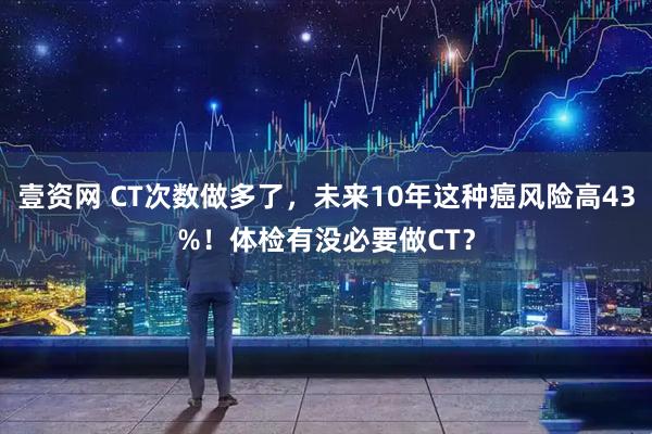 壹资网 CT次数做多了，未来10年这种癌风险高43%！体检有没必要做CT？