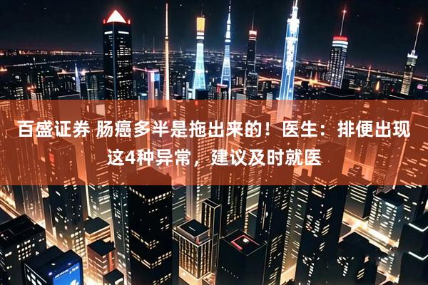 百盛证券 肠癌多半是拖出来的！医生：排便出现这4种异常，建议及时就医